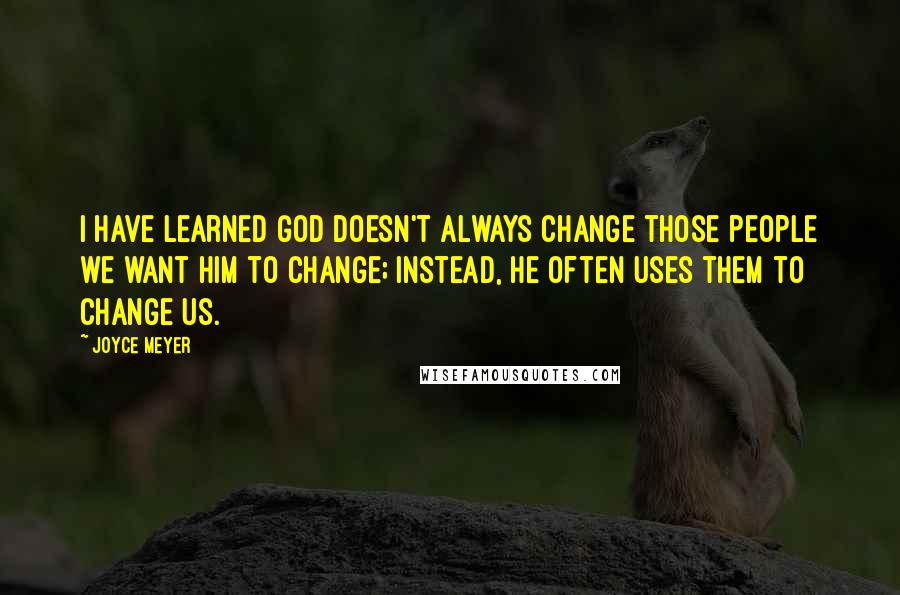 Joyce Meyer Quotes: I have learned God doesn't always change those people we want Him to change; instead, He often uses them to change us.