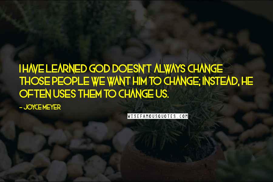 Joyce Meyer Quotes: I have learned God doesn't always change those people we want Him to change; instead, He often uses them to change us.