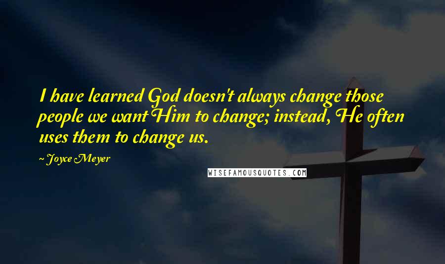 Joyce Meyer Quotes: I have learned God doesn't always change those people we want Him to change; instead, He often uses them to change us.