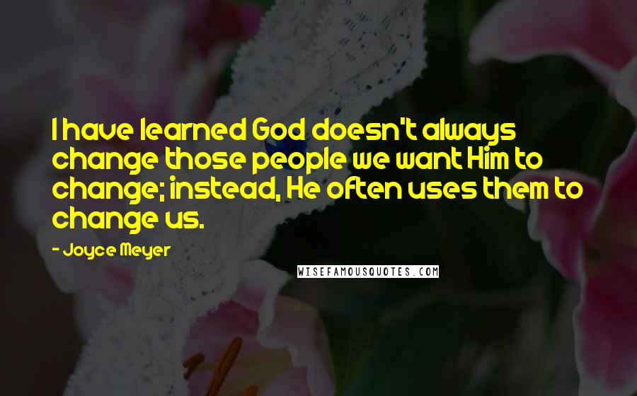 Joyce Meyer Quotes: I have learned God doesn't always change those people we want Him to change; instead, He often uses them to change us.