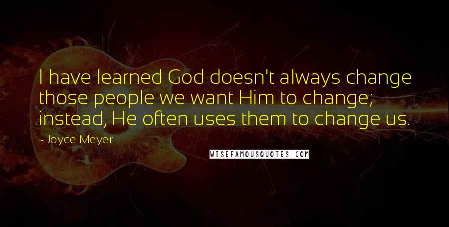 Joyce Meyer Quotes: I have learned God doesn't always change those people we want Him to change; instead, He often uses them to change us.