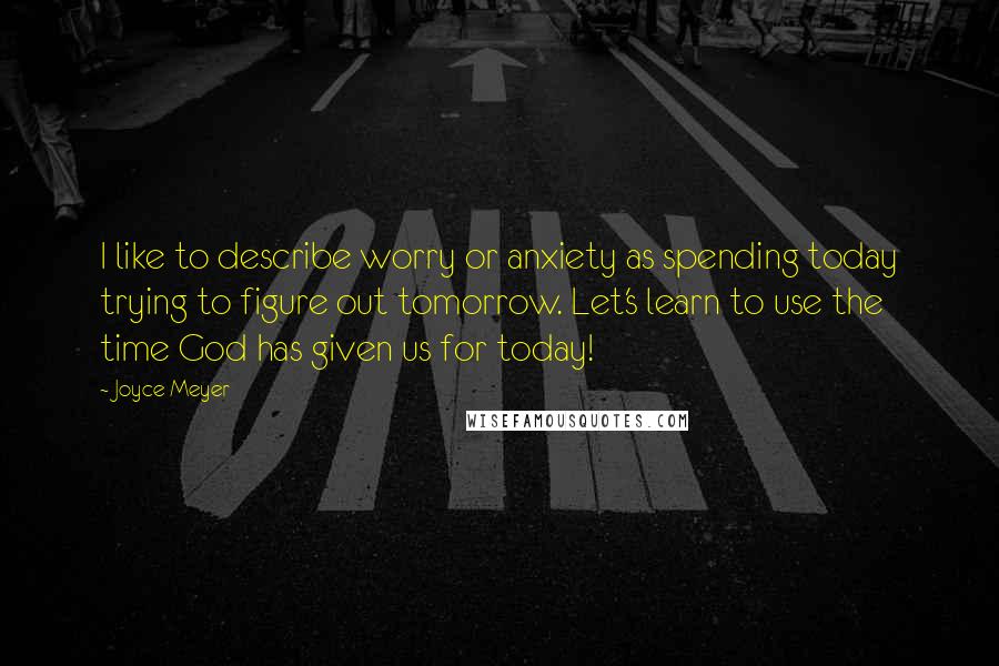Joyce Meyer Quotes: I like to describe worry or anxiety as spending today trying to figure out tomorrow. Let's learn to use the time God has given us for today!