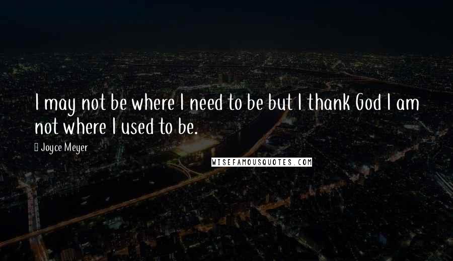 Joyce Meyer Quotes: I may not be where I need to be but I thank God I am not where I used to be.