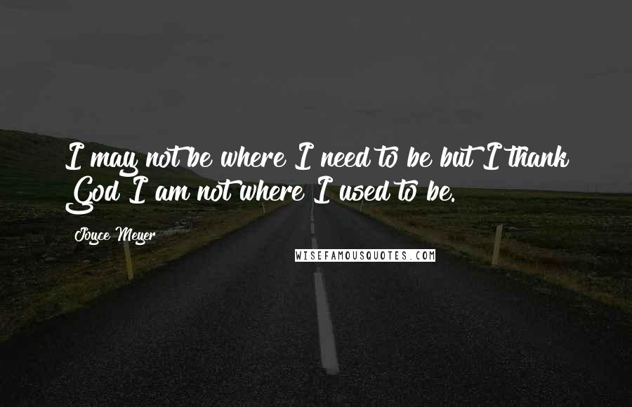 Joyce Meyer Quotes: I may not be where I need to be but I thank God I am not where I used to be.