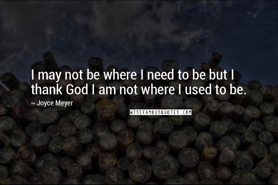 Joyce Meyer Quotes: I may not be where I need to be but I thank God I am not where I used to be.