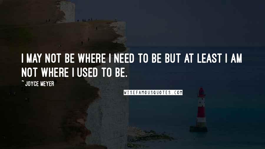Joyce Meyer Quotes: I may not be where I need to be but at least I am not where I used to be.