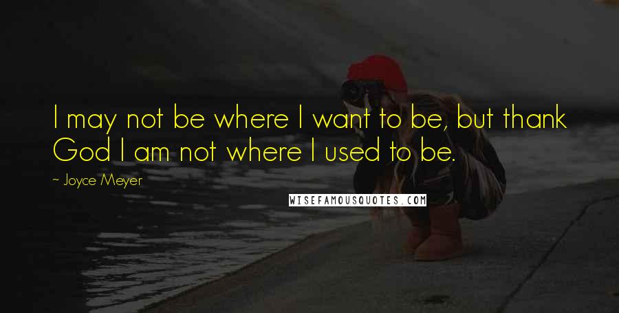 Joyce Meyer Quotes: I may not be where I want to be, but thank God I am not where I used to be.