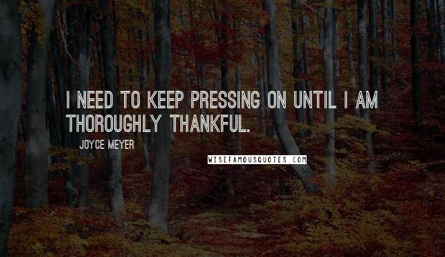 Joyce Meyer Quotes: I need to keep pressing on until I am thoroughly thankful.