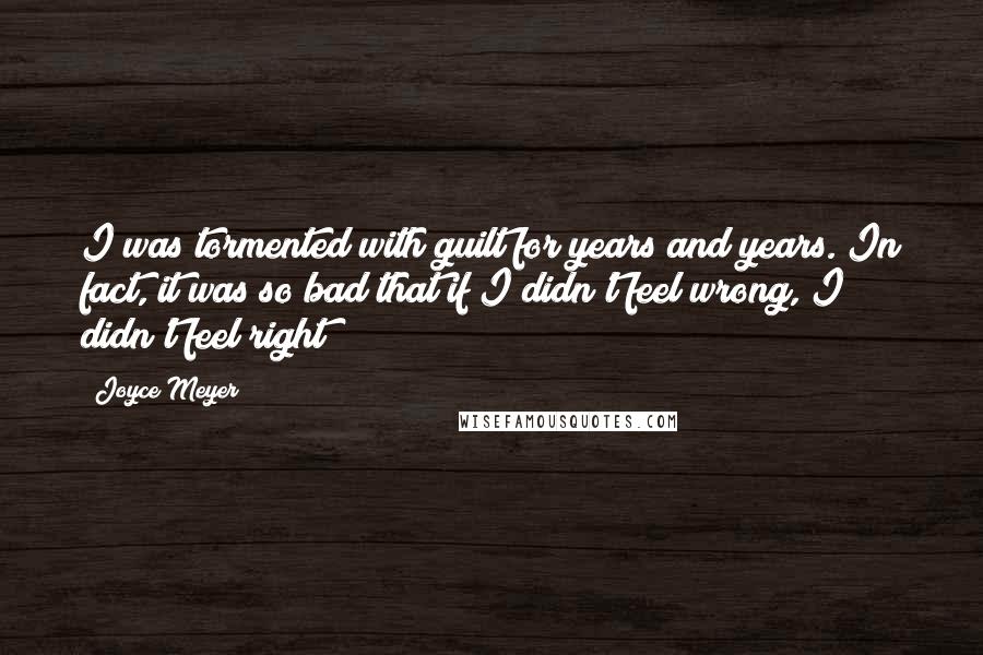 Joyce Meyer Quotes: I was tormented with guilt for years and years. In fact, it was so bad that if I didn't feel wrong, I didn't feel right!