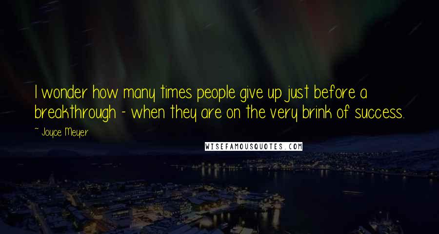 Joyce Meyer Quotes: I wonder how many times people give up just before a breakthrough - when they are on the very brink of success.