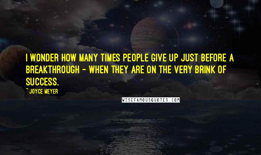 Joyce Meyer Quotes: I wonder how many times people give up just before a breakthrough - when they are on the very brink of success.