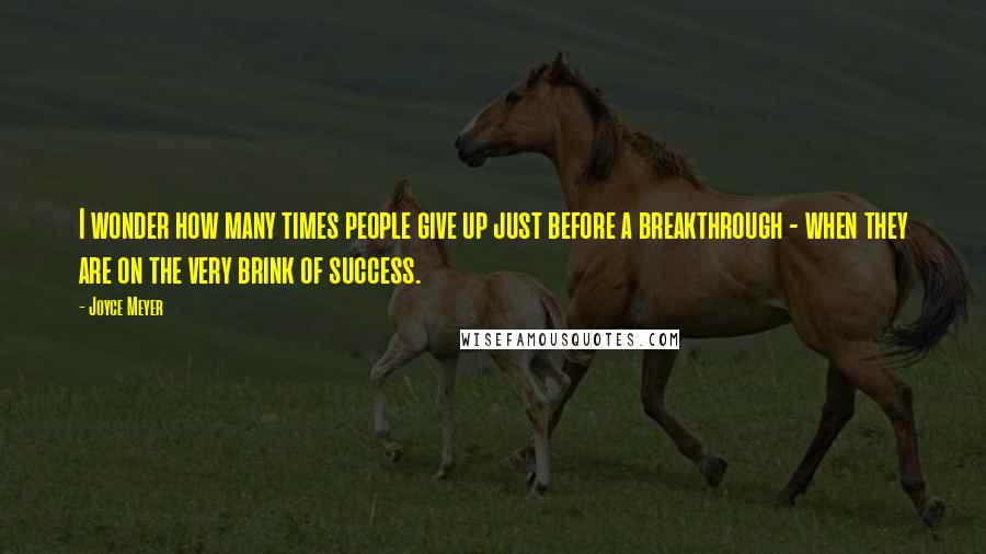 Joyce Meyer Quotes: I wonder how many times people give up just before a breakthrough - when they are on the very brink of success.