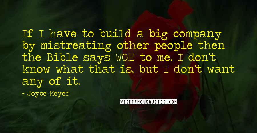 Joyce Meyer Quotes: If I have to build a big company by mistreating other people then the Bible says WOE to me. I don't know what that is, but I don't want any of it.