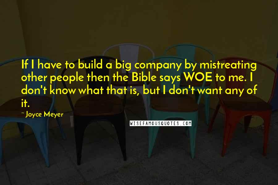 Joyce Meyer Quotes: If I have to build a big company by mistreating other people then the Bible says WOE to me. I don't know what that is, but I don't want any of it.