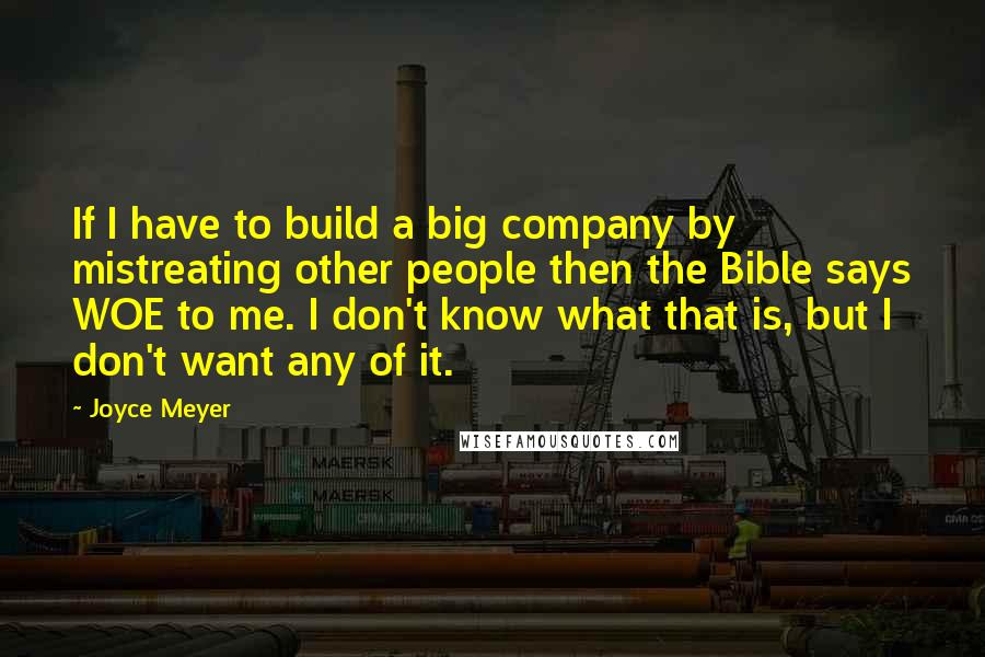 Joyce Meyer Quotes: If I have to build a big company by mistreating other people then the Bible says WOE to me. I don't know what that is, but I don't want any of it.