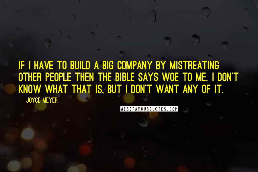 Joyce Meyer Quotes: If I have to build a big company by mistreating other people then the Bible says WOE to me. I don't know what that is, but I don't want any of it.