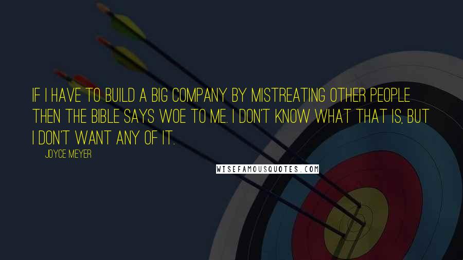 Joyce Meyer Quotes: If I have to build a big company by mistreating other people then the Bible says WOE to me. I don't know what that is, but I don't want any of it.