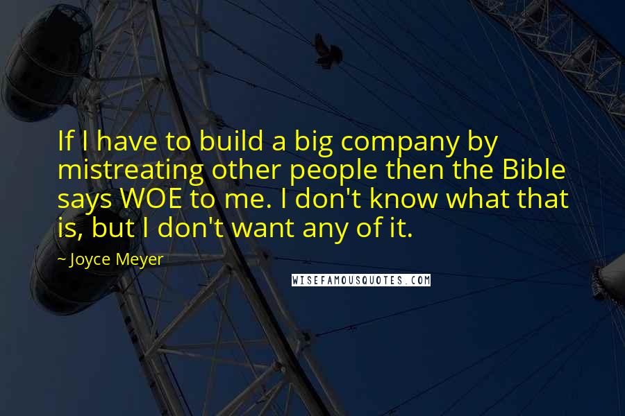 Joyce Meyer Quotes: If I have to build a big company by mistreating other people then the Bible says WOE to me. I don't know what that is, but I don't want any of it.