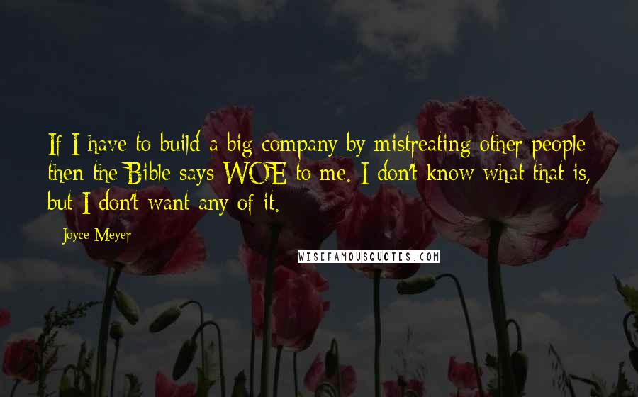 Joyce Meyer Quotes: If I have to build a big company by mistreating other people then the Bible says WOE to me. I don't know what that is, but I don't want any of it.