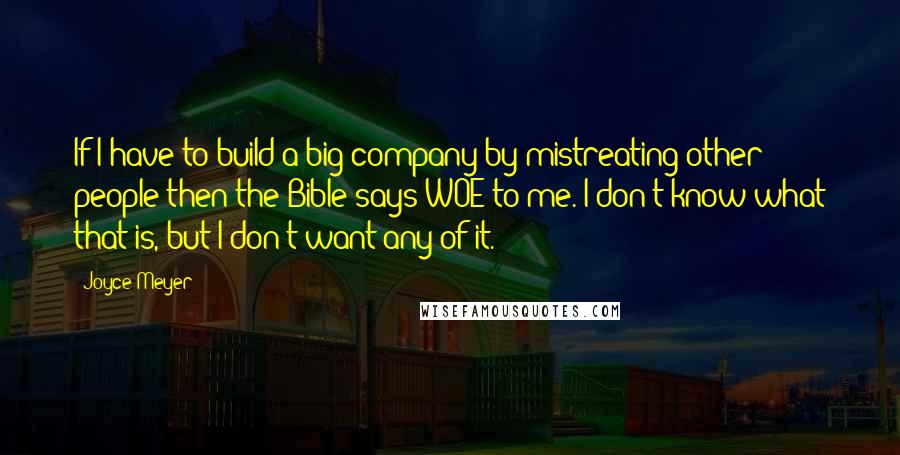 Joyce Meyer Quotes: If I have to build a big company by mistreating other people then the Bible says WOE to me. I don't know what that is, but I don't want any of it.