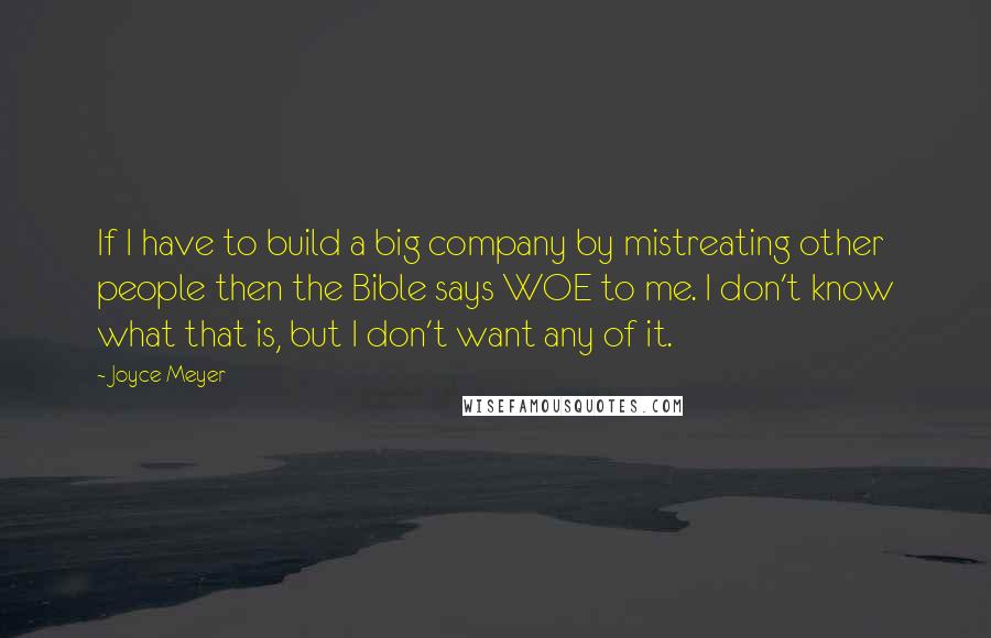 Joyce Meyer Quotes: If I have to build a big company by mistreating other people then the Bible says WOE to me. I don't know what that is, but I don't want any of it.