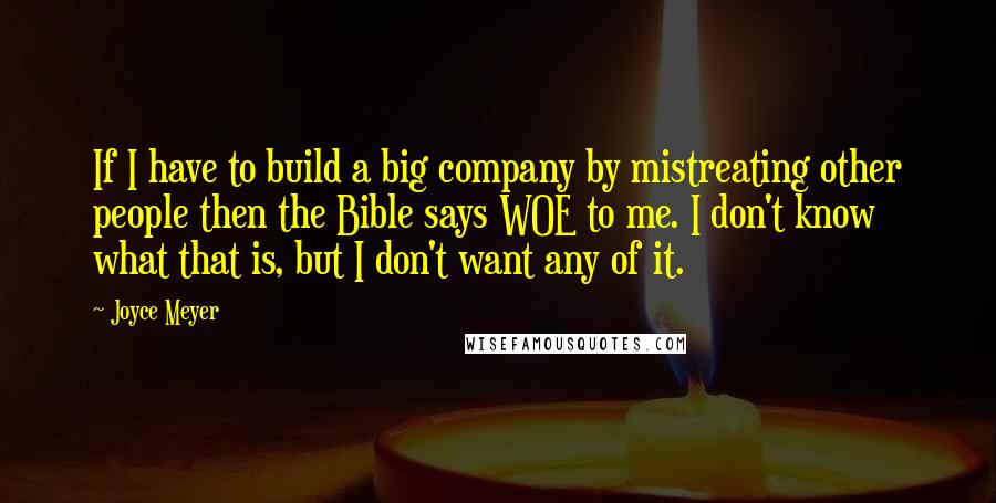 Joyce Meyer Quotes: If I have to build a big company by mistreating other people then the Bible says WOE to me. I don't know what that is, but I don't want any of it.