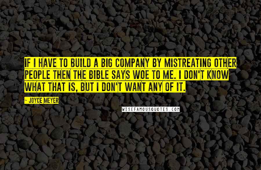 Joyce Meyer Quotes: If I have to build a big company by mistreating other people then the Bible says WOE to me. I don't know what that is, but I don't want any of it.