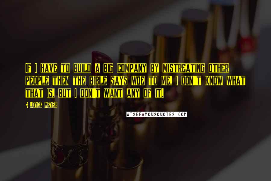 Joyce Meyer Quotes: If I have to build a big company by mistreating other people then the Bible says WOE to me. I don't know what that is, but I don't want any of it.