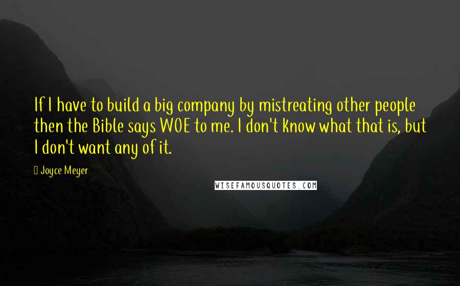 Joyce Meyer Quotes: If I have to build a big company by mistreating other people then the Bible says WOE to me. I don't know what that is, but I don't want any of it.