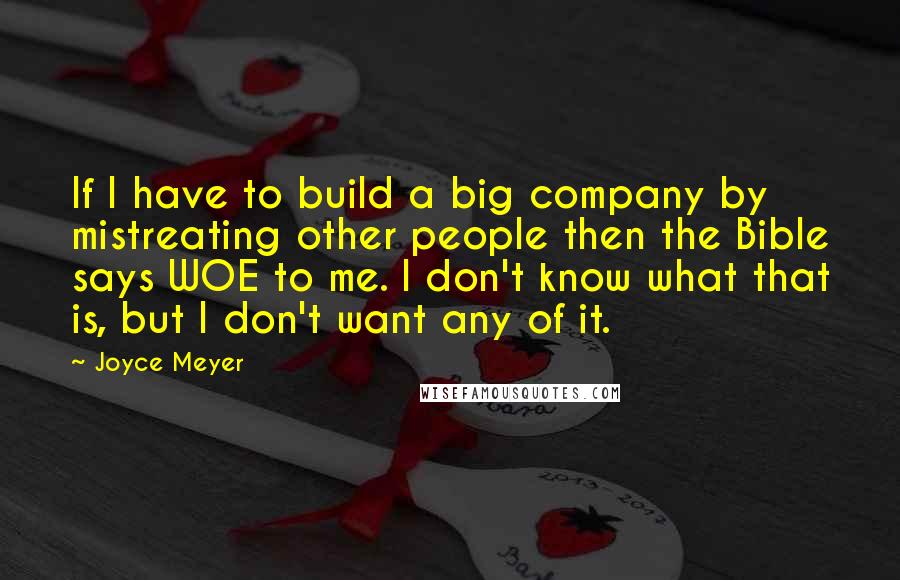 Joyce Meyer Quotes: If I have to build a big company by mistreating other people then the Bible says WOE to me. I don't know what that is, but I don't want any of it.