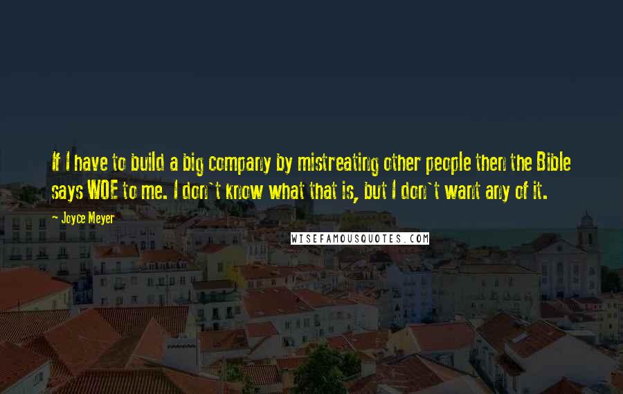 Joyce Meyer Quotes: If I have to build a big company by mistreating other people then the Bible says WOE to me. I don't know what that is, but I don't want any of it.