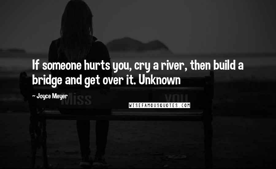 Joyce Meyer Quotes: If someone hurts you, cry a river, then build a bridge and get over it. Unknown