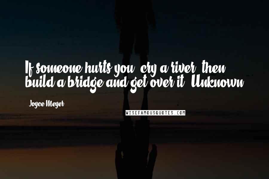 Joyce Meyer Quotes: If someone hurts you, cry a river, then build a bridge and get over it. Unknown