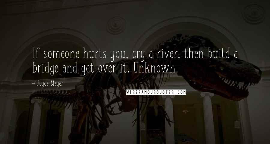 Joyce Meyer Quotes: If someone hurts you, cry a river, then build a bridge and get over it. Unknown