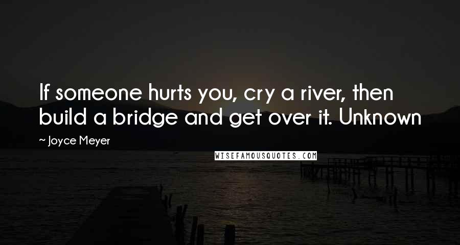 Joyce Meyer Quotes: If someone hurts you, cry a river, then build a bridge and get over it. Unknown