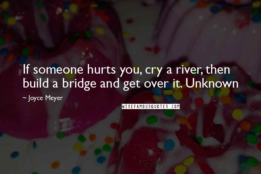 Joyce Meyer Quotes: If someone hurts you, cry a river, then build a bridge and get over it. Unknown