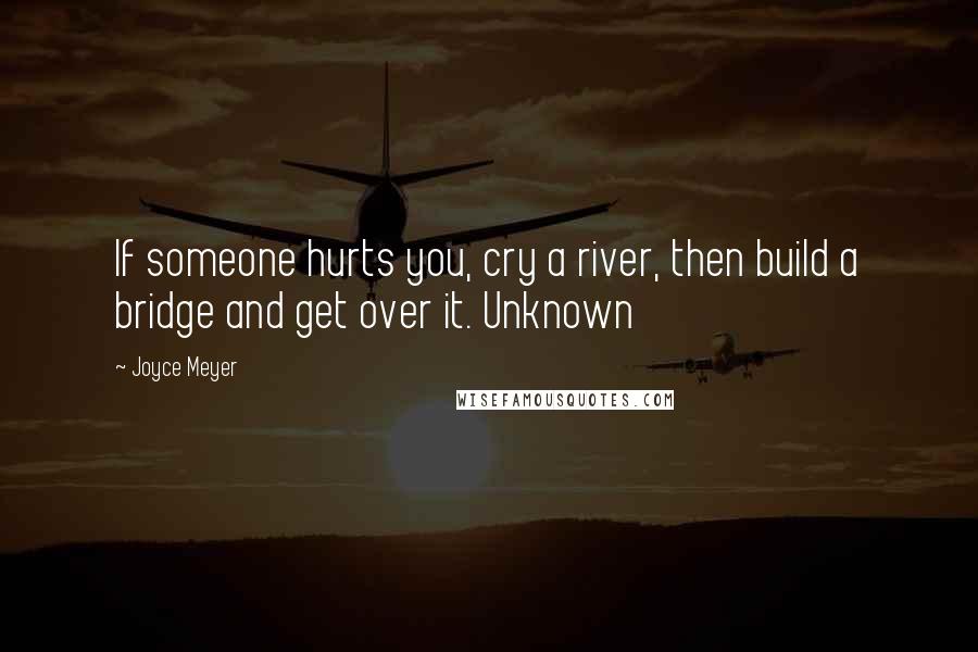 Joyce Meyer Quotes: If someone hurts you, cry a river, then build a bridge and get over it. Unknown