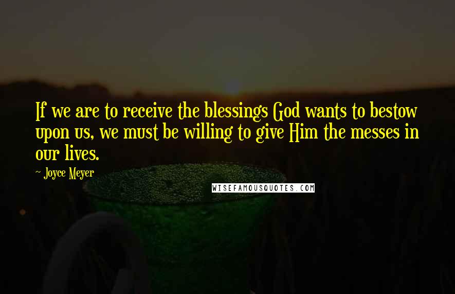 Joyce Meyer Quotes: If we are to receive the blessings God wants to bestow upon us, we must be willing to give Him the messes in our lives.