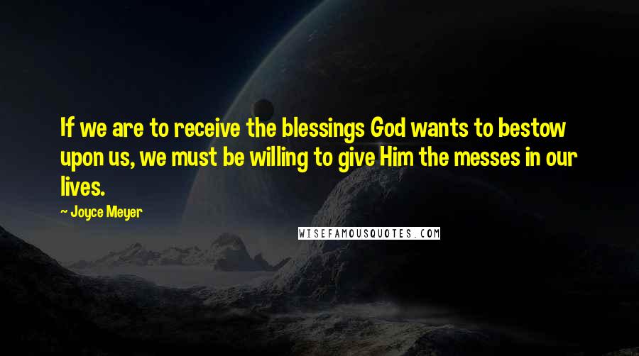 Joyce Meyer Quotes: If we are to receive the blessings God wants to bestow upon us, we must be willing to give Him the messes in our lives.