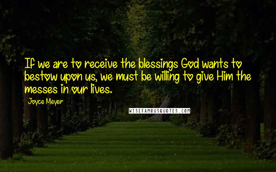 Joyce Meyer Quotes: If we are to receive the blessings God wants to bestow upon us, we must be willing to give Him the messes in our lives.