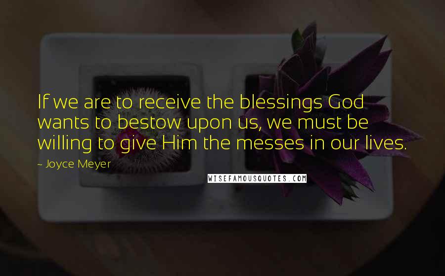 Joyce Meyer Quotes: If we are to receive the blessings God wants to bestow upon us, we must be willing to give Him the messes in our lives.