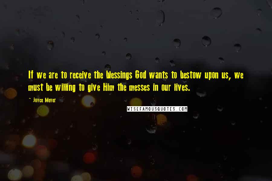 Joyce Meyer Quotes: If we are to receive the blessings God wants to bestow upon us, we must be willing to give Him the messes in our lives.