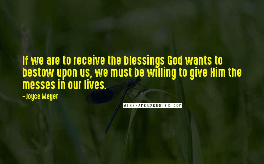 Joyce Meyer Quotes: If we are to receive the blessings God wants to bestow upon us, we must be willing to give Him the messes in our lives.