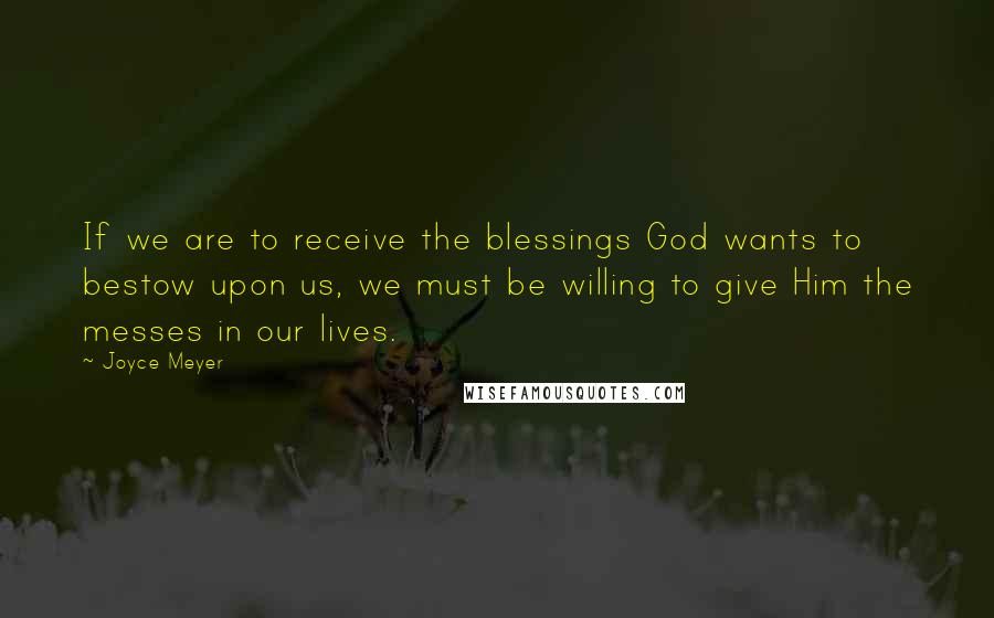 Joyce Meyer Quotes: If we are to receive the blessings God wants to bestow upon us, we must be willing to give Him the messes in our lives.