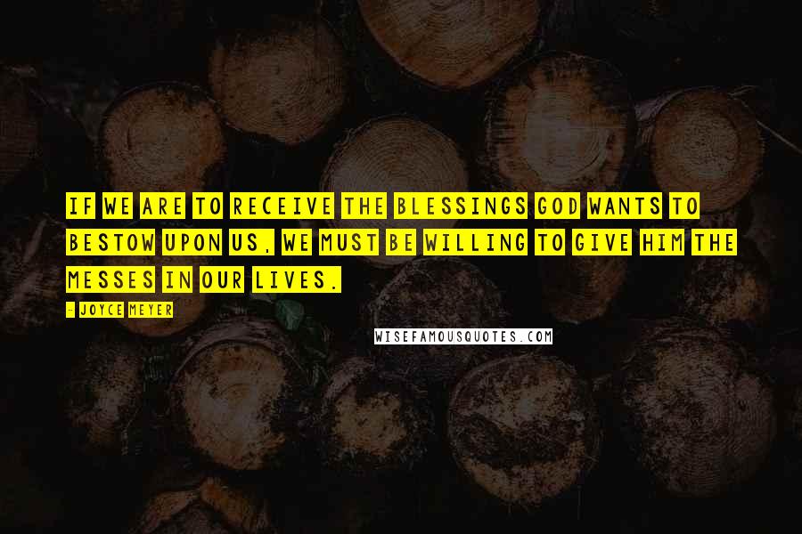 Joyce Meyer Quotes: If we are to receive the blessings God wants to bestow upon us, we must be willing to give Him the messes in our lives.