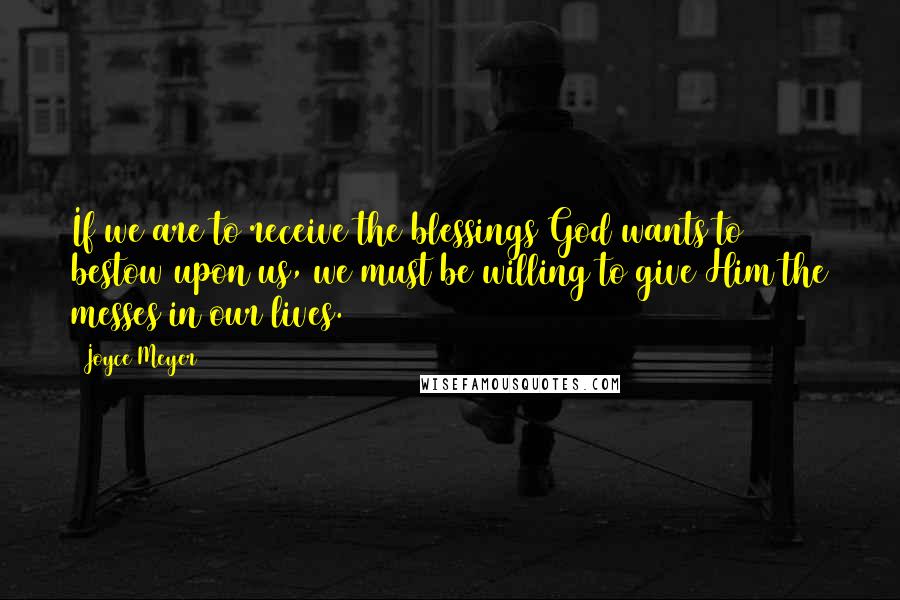 Joyce Meyer Quotes: If we are to receive the blessings God wants to bestow upon us, we must be willing to give Him the messes in our lives.