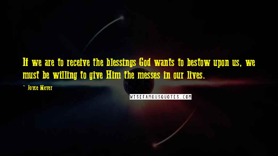 Joyce Meyer Quotes: If we are to receive the blessings God wants to bestow upon us, we must be willing to give Him the messes in our lives.