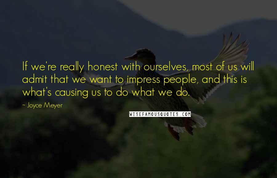 Joyce Meyer Quotes: If we're really honest with ourselves, most of us will admit that we want to impress people, and this is what's causing us to do what we do.