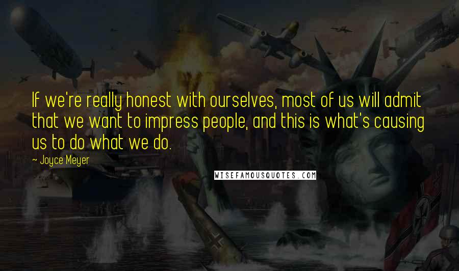 Joyce Meyer Quotes: If we're really honest with ourselves, most of us will admit that we want to impress people, and this is what's causing us to do what we do.