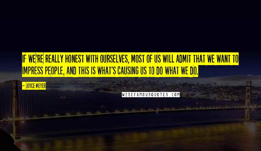 Joyce Meyer Quotes: If we're really honest with ourselves, most of us will admit that we want to impress people, and this is what's causing us to do what we do.